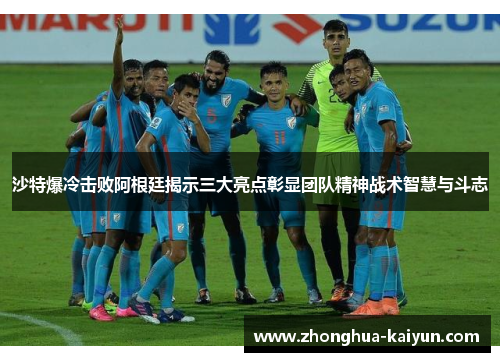 沙特爆冷击败阿根廷揭示三大亮点彰显团队精神战术智慧与斗志