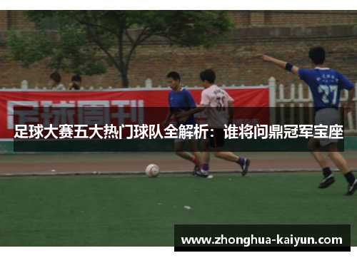 足球大赛五大热门球队全解析：谁将问鼎冠军宝座
