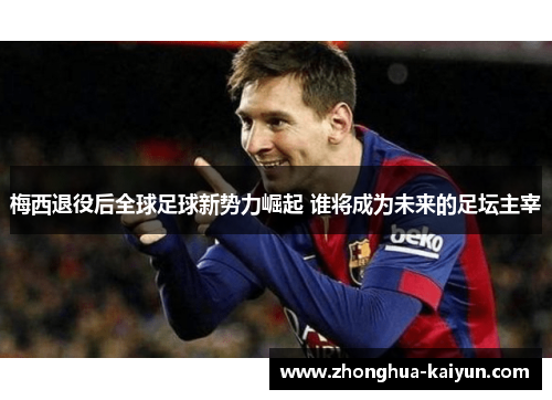 梅西退役后全球足球新势力崛起 谁将成为未来的足坛主宰