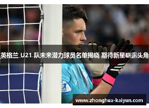 英格兰 U21 队未来潜力球员名单揭晓 期待新星崭露头角